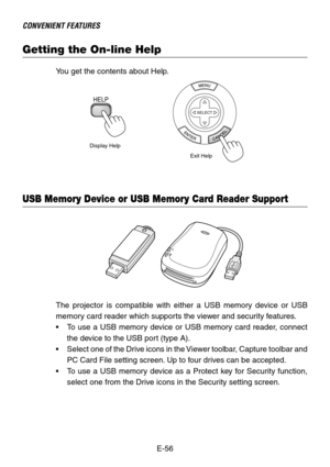 Page 56E-56
CONVENIENT FEATURES
Getting the On-line Help
You get the contents about Help.
Display Help
Exit Help
HELP
SELECT
The projector is compatible with either a USB memory device or USB
memory card reader which supports the viewer and security features.
•To use a USB memory device or USB memory card reader, connect
the device to the USB port (type A).
•Select one of the Drive icons in the Viewer toolbar, Capture toolbar and
PC Card File setting screen. Up to four drives can be accepted.
•To use a USB...