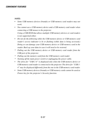 Page 57E-57 NOTE:
•Some USB memory devices (brands) or USB memory card readers may not
work.
•You cannot use a USB memory device and a USB memory card reader when
connecting a USB mouse to the projector.
Using a USB HUB that allows multiple USB memory devices or card readers
is not supported either.
•Do not do the following while the USB memory device or USB memory card
reader’s access indicator is lit or flashing (while data is being accessed.)
Doing so can damage your USB memory device or USB memory card in...