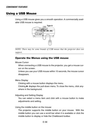 Page 58E-58
Using a USB Mouse
CONVENIENT FEATURES
Using a USB mouse gives you a smooth operation. A commercially avail-
able USB mouse is required.
USB
NOTE: There may be some brands of USB mouse that the projector does not
support.
Operate the Menus using the USB mouse
Mouse Cursor
When connecting a USB mouse to the projector, you get a mouse cur-
sor on the screen.
Unless you use your USB mouse within 10 seconds, the mouse cursor
disappears.
Menu Display
Clicking with a mouse button displays the menu....