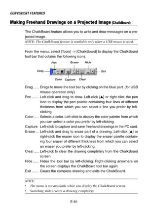 Page 61E-61
CONVENIENT FEATURES
Making Freehand Drawings on a Projected Image (ChalkBoard)
The ChalkBoard feature allows you to write and draw messages on a pro-
jected image.
NOTE: The ChalkBoard feature is available only when a USB mouse is used.
From the menu, select [Tools] → [ChalkBoard] to display the ChalkBoard
tool bar that cotains the following icons.
Drag
PenEraser Hide
Exit
Clear Color
Drag ..... Drags to move the tool bar by clicking on the blue part. (for USB
mouse operation only)
Pen..........