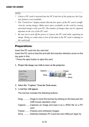 Page 70E-70
NOTE:
*Unless a PC card is inserted into the PC Card slot of the projector, the Cap-
ture feature is not available.
*The Card Error display means that the free space of the PC card is insuffi-
cient for saving images. Make more space available on the card by erasing
unwanted images with your PC. The number of images that can be captured
depends on the size of the PC card.
*Be sure not to turn off the power or remove the PC card while capturing an
image. Doing so could cause a loss of the data in the...