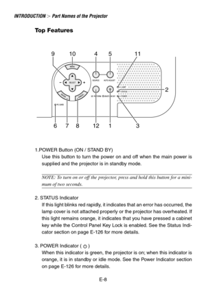 Page 8E-8
INTRODUCTION  Part Names of the Projector
910 45 11
678 12 1 32
Top Features
1.POWER Button (ON / STAND BY)
Use this button to turn the power on and off when the main power is
supplied and the projector is in standby mode.
NOTE: To turn on or off the projector, press and hold this button for a mini-
mum of two seconds.
2. STATUS Indicator
If this light blinks red rapidly, it indicates that an error has occurred, the
lamp cover is not attached properly or the projector has overheated. If
this light...