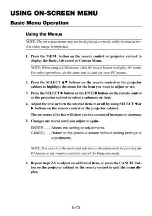 Page 73E-73
USING ON-SCREEN MENU
Using the Menus
NOTE: The on-screen menu may not be displayed correctly while interlaced mo-
tion video image is projected.
1. Press the MENU button on the remote control or projector cabinet to
display the Basic, Advanced or Custom Menu.
NOTE: When using a USB mouse, click the mouse button to display the menu.
For other operations, do the same way as you use your PC mouse.
2. Press the SELECT  buttons on the remote control or the projector
cabinet to highlight the menu for...