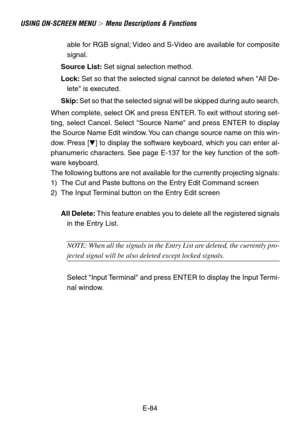 Page 84E-84 able for RGB signal; Video and S-Video are available for composite
signal.
Source List: Set signal selection method.
Lock: Set so that the selected signal cannot be deleted when All De-
lete is executed.
Skip: Set so that the selected signal will be skipped during auto search.
When complete, select OK and press ENTER. To exit without storing set-
ting, select Cancel. Select Source Name and press ENTER to display
the Source Name Edit window. You can change source name on this win-
dow. Press [] to...