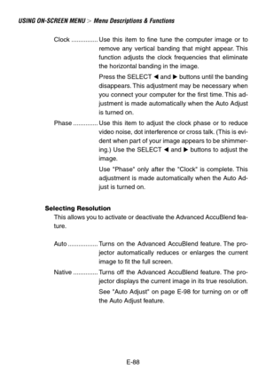 Page 88E-88
USING ON-SCREEN MENU  Menu Descriptions & Functions
Clock ............... Use this item to fine tune the computer image or to
remove any vertical banding that might appear. This
function adjusts the clock frequencies that eliminate
the horizontal banding in the image.
Press the SELECT  and  buttons until the banding
disappears. This adjustment may be necessary when
you connect your computer for the first time. This ad-
justment is made automatically when the Auto Adjust
is turned on.
Phase...