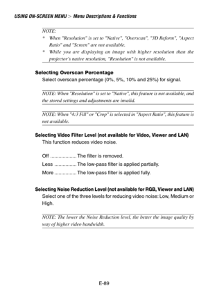 Page 89E-89
USING ON-SCREEN MENU  Menu Descriptions & Functions
NOTE:
*When Resolution is set to Native, Overscan, 3D Reform, Aspect
Ratio and Screen are not available.
*While you are displaying an image with higher resolution than the
projector’s native resolution, Resolution is not available.
Selecting Overscan Percentage
Select overscan percentage (0%, 5%, 10% and 25%) for signal.
NOTE: When Resolution is set to Native, this feature is not available, and
the stored settings and adjustments are invalid....