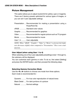 Page 90E-90
USING ON-SCREEN MENU  Menu Descriptions & Functions
Picture Management
This option allows you to adjust neutral tint for yellow, cyan or magenta.
There are 5 factory presets optimized for various types of images, or
you can set 4 user adjustable settings.
Presentation ....Recommended for making a presentation using a
PowerPoint file
sRGB .............. Standard color values
Graphic ........... Recommended for graphics
Video ............... Recommended for regular picture such as TV program
Movie...