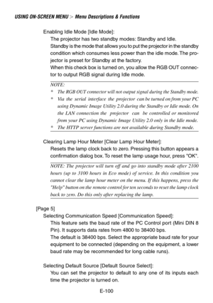 Page 100E-100
USING ON-SCREEN MENU  Menu Descriptions & Functions
Enabling Idle Mode [Idle Mode]:
The projector has two standby modes: Standby and Idle.
Standby is the mode that allows you to put the projector in the standby
condition which consumes less power than the idle mode. The pro-
jector is preset for Standby at the factory.
When this check box is turned on, you allow the RGB OUT connec-
tor to output RGB signal during Idle mode.
NOTE:
*
The RGB OUT connector will not output signal during the Standby...