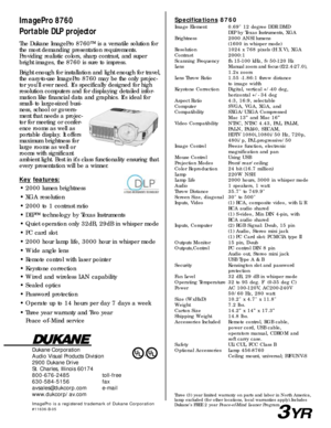 Page 2Dukane Corporation
Audio Visual Products Division
2900 Dukane Drive
St. Charles, Illinois 60174
800-676-2485 toll-free
630-584-5156 fax
avsales@dukcorp.com e-mail
www.dukcorp/av.com
ImagePro is a registered trademark of Dukane Corporation#11636-B-05
ImagePro 8760
Portable DLP projectorSpecifications8760
Image Element 0.69 12 degree DDR DMD
DLP by Texas Instruments, XGA
Brightness 2000 ANSI lumens
(1600 in whisper mode)
Resolution 1024 x 768 pixels (H X V), XGA
Contrast 2000:1
Scanning Frequency fh 15-100...