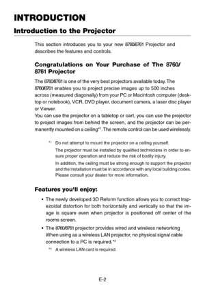 Page 2E-2
Introduction to the Projector
INTRODUCTION
This section introduces you to  your n ew  8760/8761  Projector and
describes the features and controls.
Congratulations on  Your Pu rchase of The  8760/
8761  Projector
The  8760/8761  is one of the  ve ry best projectors  availa ble tod ay. The
8760/8761  enables  you to project precise images up to 500 inches
across (measured diagonally) from your PC or Macintosh computer (desk-
top or notebook), VCR, DVD player, document camera, a laser disc player
or...