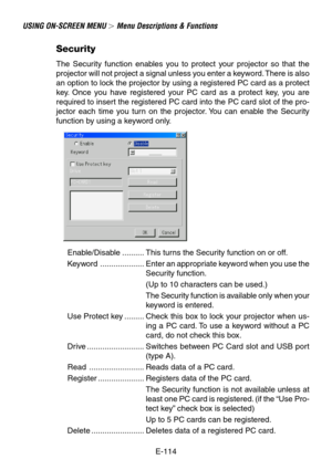 Page 114E-114
USING ON-SCREEN MENU  Menu Descriptions & Functions
Security
The Security function enables you to protect your projector so that the
projector will not project a signal unless you enter a keyword. There is also
an option to lock the projector by using a registered PC card as a protect
key. Once you have registered your PC card as a protect key, you are
required to insert the registered PC card into the PC card slot of the pro-
jector each time you turn on the projector. You can enable the...