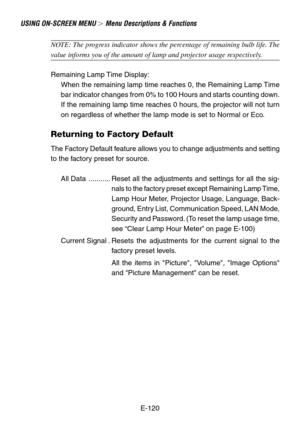 Page 120E-120
NOTE: The progress indicator shows the percentage of remaining bulb life. The
value informs you of the amount of lamp and projector usage respectively.
Remaining Lamp Time Display:
When the remaining lamp time reaches 0, the Remaining Lamp Time
bar indicator changes from 0% to 100 Hours and starts counting down.
If the remaining lamp time reaches 0 hours, the projector will not turn
on regardless of whether the lamp mode is set to Normal or Eco.
Returning to Factory Default
The Factory Default...