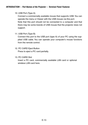 Page 13E-13
10. USB Port (Type A)
Connect a commercially available mouse that supports USB. You can
operate the menu or Viewer with the USB mouse via this port.
Note that this port should not be connected to a computer and that
there may be some brands of USB mouse that the projector does not
support.
11. USB Port (Type B) Connect this port to the USB port (type A) of your PC using the sup-
plied USB cable. You can operate your computers mouse functions
from the remote control.
12. PC CARD Eject Button Press to...