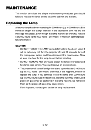 Page 121E-121
MAINTENANCE
This section describes the simple maintenance procedures you should
follow to replace the lamp, and to clean the cabinet and the lens.
Replacing the Lamp
After your lamp has been operating for 2000 hours (up to 3000 hours : Eco
mode) or longer, the Lamp indicator in the cabinet will blink red and the
message will appear. Even though the lamp may still be working, replace
it at 2000 hours (up to 3000 hours : Eco mode) to maintain optimal pro\
jec-
tor performance.
CAUTION
•DO NOT TOUCH...