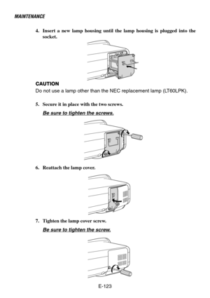 Page 123E-123
MAINTENANCE
4. Insert a new lamp housing until the lamp housing is plugged into the
socket.
CAUTION
Do not use a lamp other than the NEC replacement lamp (LT60LPK).
5. Secure it in place with the two screws.
Be sure to tighten the screws.
6. Reattach the lamp cover.
7. Tighten the lamp cover screw.
Be sure to tighten the screw. 