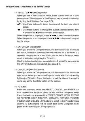 Page 16E-16
INTRODUCTION  Part Names of the Remote Control
13. SELECT  (Mouse) Button
When you are in the Computer mode, these buttons work as a com-
puter mouse. When you are in the Projector mode, which is indicated
by lighting the PJ button. See page E-52.
 :Use these buttons to select the menu of the item you wish to
adjust.
 :Use these buttons to change the level of a selected menu item.
A press of the  button executes the selection.
When the pointer is displayed, these  buttons move the...