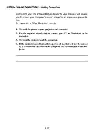 Page 30E-30
INSTALLA TION AND CONNECTIONS  Making Connections
Connecting your PC or Macintosh computer to your projector will enable
you to project your computers screen image for an impressive presenta-
tion.
To  connect to a PC or Macintosh, simply:
1. Turn off the power to your projector and computer.
2. Use the supplied signal cable to connect your PC or Macintosh to the projector.
3. Turn on the projector and the computer.
4. If the projector goes blank after a period of inactivity, it may be caused by a...