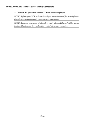 Page 34E-34 3. Turn on the projector and the VCR or laser disc player.
NOTE: Refer to your VCR or laser disc player owners manual for more informa-
tion about your equipments video output requirements.
NOTE: An image may not be displayed correctly when a Video or S-Video source
is played back in fast-forward or fast-rewind via a scan converter.
INSTALLATION AND CONNECTIONS  Making Connections 