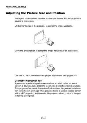 Page 41E-41
PROJECTING AN IMAGE
Adjusting the Picture Size and Position
Place your projector on a flat level surface and ensure that the projector is
square to the screen.
Lift the front edge of the projector to center the image vertically.
Move the projector left to center the image horizontally on the screen.
Use the 3D REFORM feature for proper adjustment. See page E-44.
Geometric Correction Tool
If you use a special shaped screen such as a cylindrical or spherical
screen, a downloadable program, Geometric...