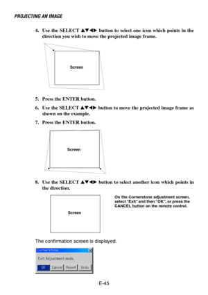 Page 45E-45 4. Use the SELECT  button to select one icon which points in the
direction you wish to move the projected image frame.
PROJECTING AN IMAGE
Screen
5. Press the ENTER button.
6. Use the SELECT  button to move the projected image frame as
shown on the example.
7. Press the ENTER button.
Screen
8. Use the SELECT  button to select another icon which points in
the direction.
Screen
The confirmation screen is displayed.
On the Cornerstone adjustment screen,
select “Exit” and then “OK”, or press...