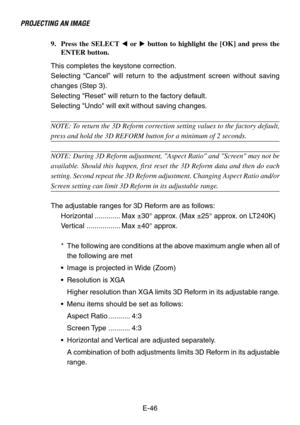 Page 46E-46
PROJECTING AN IMAGE
9. Press the SELECT  or  button to highlight the [OK] and press the
ENTER button.
This completes the keystone correction.
Selecting “Cancel” will return to the adjustment screen without saving
changes (Step 3).
Selecting Reset will return to the factory default.
Selecting Undo will exit without saving changes.
NOTE: To return the 3D Reform correction setting values to the factory default,
press and hold the 3D REFORM button for a minimum of 2 seconds.
NOTE: During 3D Reform...