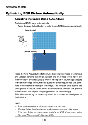 Page 47E-47
PROJECTING AN IMAGE
Optimizing RGB Picture Automatically
Adjusting the Image Using Auto Adjust
Optimizing RGB image automatically
Press the Auto Adjust button to optimize an RGB image automatically.
[Poor picture]
[Normal picture]
AUTO ADJ.
Press the Auto Adjust button to fine-tune the computer image or to remove
any vertical banding that might appear and to reduce video noise, dot
interference or cross talk (this is evident when part of your image appears
to be shimmering). This function adjusts...