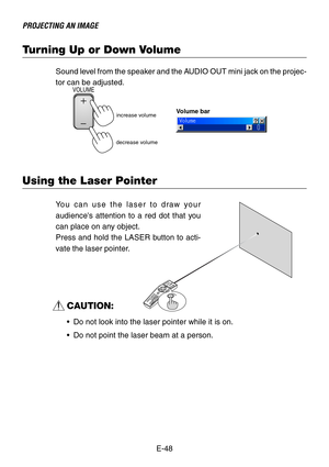 Page 48E-48
PROJECTING AN IMAGE
Turning Up or Down Volume
Sound level from the speaker and the AUDIO OUT mini jack on the projec-
tor can be adjusted.
increase volumeVolume bar
decrease volume
VOLUME
Using the Laser Pointer
O
F
F
V
I
D
E
OAUTO ADJ.S
-
V
I
D
E
OR
G
B
1R
G
B
2
L
A
S
E
R P
O
W
E
RO
N
PJA
S
P
E
C
T3
D
 R
E
F
O
R
MH
E
L
PPOINTERV
O
L
U
M
EMAGNIFYP
IC
T
U
R
EPIC-MUTEVIEWERS
L
I
D
EFOLDER
SLIDEL
I
S
T
SELECTFREEZELASER
You can use the laser to draw your
audiences attention to a red dot that you
can...