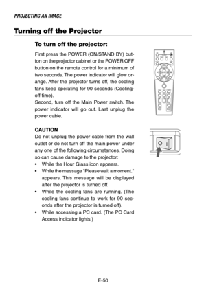 Page 50E-50
PROJECTING AN IMAGE
Turning off the Projector
To turn off the projector:
First press the POWER (ON/STAND BY) but-
ton on the projector cabinet or the POWER OFF
button on the remote control for a minimum of
two seconds. The power indicator will glow or-
ange. After the projector turns off, the cooling
fans keep operating for 90 seconds (Cooling-
off time).
Second, turn off the Main Power switch. The
power indicator will go out. Last unplug the
power cable.
CAUTION
Do not unplug the power cable from...