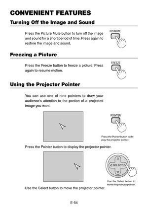 Page 54E-54
CONVENIENT FEATURES
Turning Off the Image and Sound
Press the Picture Mute button to turn off the image
and sound for a short period of time. Press again to
restore the image and sound.PIC-MUTE
Freezing a Picture
Press the Freeze button to freeze a picture. Press
again to resume motion.FREEZE
Using the Projector Pointer
You can use one of nine pointers to draw your
audiences attention to the portion of a projected
image you want.
Press the Pointer button to dis-
play the projector pointer.
POINTER...