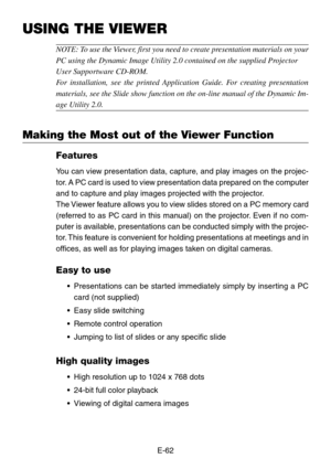 Page 62E-62
USING THE VIEWER
NOTE: To use the Viewer, first you need to create presentation materials on your
PC using the Dynamic Image Utility 2.0 contained on the supplied P rojec tor
User Supportwa re CD- ROM.
F or installation, see the printed Application Guide. For creating presentation
materials, see the Slide show function on the on-line manual of the Dyna\
mic Im-
age  Utility 2.0.
Making the Most out of the Viewer Function
Features
You can view presentation data, capture, and play images on the...