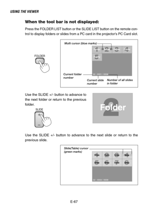 Page 67E-67
USING THE VIEWER
When the tool bar is not displayed:
Press the FOLDER LIST button or the SLIDE LIST button on the remote con-
trol to display folders or slides from a PC card in the projectors PC Card slot.
SLIDE
Folder
02 : 0001 / 0008Folder Folder Folder
Folder
Multi cursor (blue marks)
Current folder
number
Current slide
numberNumber of all slides
in folder
Use the SLIDE +/- button to advance to
the next folder or return to the previous
folder.
SlideSlide Slide Slide
Slide
SlideSlideSlide
02 :...