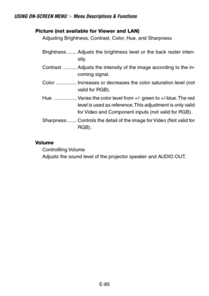 Page 85E-85
USING ON-SCREEN MENU  Menu Descriptions & Functions
Picture (not available for Viewer and LAN)
Adjusting Brightness, Contrast, Color, Hue, and Sharpness
Brightness ....... Adjusts the brightness level or the back raster inten-
sity.
Contrast .......... Adjusts the intensity of the image according to the in-
coming signal.
Color ............... Increases or decreases the color saturation level (not
valid for RGB).
Hue ................. Varies the color level from +/- green to +/-blue. The red
level...