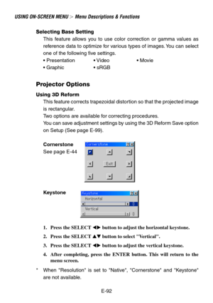Page 92E-92
USING ON-SCREEN MENU  Menu Descriptions & Functions
Selecting Base Setting
This feature allows you to use color correction or gamma values as
reference data to optimize for various types of images. You can select
one of the following five settings.
• Presentation • Video • Movie
• Graphic • sRGB
Projector Options
Using 3D Reform
This feature corrects trapezoidal distortion so that the projected image
is rectangular.
Two options are available for correcting procedures.
You can save adjustment...