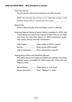 Page 97E-97
USING ON-SCREEN MENU  Menu Descriptions & Functions
Auto Play Interval:
You can specify interval time between 5 and 300 seconds.
NOTE: The Auto Play Interval time set on “Slide Show Settings” of the
Dynamic Image Utility 2.0 overrides the one set here.
Manual Play:
Views a slide manually when the Viewer source is selected.
Selecting Capture Options [Capture Option]: (available for JPEG only)
These options are used for the Capture function that you can select
from Tools. You have three options for...