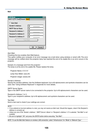 Page 112
105
Mail
Alert Mail:
Checking this box enables Alert Mail feature.
This option notifies your computer of an error message via e-mail when using wireless or wired\
 LAN. The error
message will be notified when the projector lamp has reached the end of \
its usable life or an error occurs in the
projector.
Sample of a message sent from the projector:
The lamp is at the end of its usable life. Please replace the lamp.
Projector Name: X X X XLamp Hour Meter: xxxx [H]Projector Usage: xxxxxx [H]
Senders...