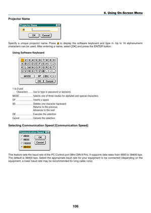 Page 113
106
Projector Name
Specify a unique projector name. Press  to display the software keyboard and type in. Up to 16 alphanumeric
characters can be used. After entering a name, select [OK] and press the ENTER button.
Using Software Keyboard
1 to 0 andCharacters ....... Use to type in password or keyword.
MODE .................... Selects one of three modes for alphabet and special characters.
SP ......................... Inserts a space
BS ......................... Deletes one character backward Returns to...