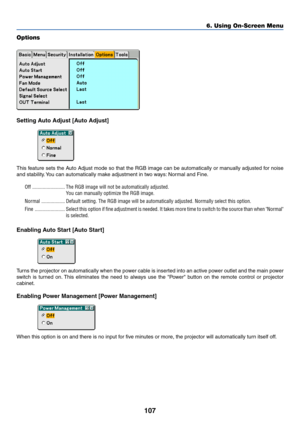 Page 114
107
Options
Setting Auto Adjust [Auto Adjust]
This feature sets the Auto Adjust mode so that the RGB image can be automatically or manually adjusted for noise
and stability. You can automatically make adjustment in two ways: Normal and Fine.Off ......................... The RGB image will not be automatically adjusted. You can manually optimize the RGB image.
Normal .................. Default setting. The RGB image will be automatically adjusted. Normally \
select this option.
Fine...