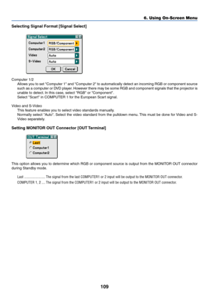 Page 116
109
Selecting Signal Format [Signal Select]
Computer 1/2Allows you to set Computer 1 and Computer 2 to automatically detect an incom\
ing RGB or component source
such as a computer or DVD player. However there may be some RGB and component signals that the projector is
unable to detect. In this case, select RGB or Component.
Select Scart in COMPUTER 1 for the European Scart signal.
Video and S-Video This feature enables you to select video standards manually.
Normally select Auto. Select the video...