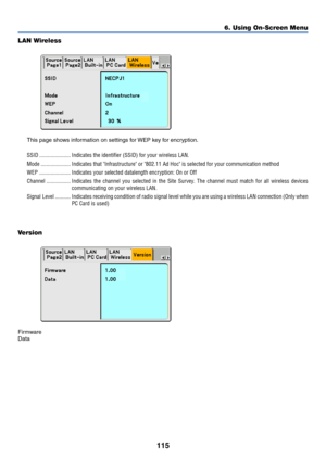 Page 122
115
6. Using On-Screen Menu
LAN Wireless
This page shows information on settings for WEP key for encryption.
SSID ...................... Indicates the identifier (SSID) for your wireless LAN.
Mode ..................... Indicates that Infrastructure or 802.11 Ad Hoc is selected for your \
communication method
WEP ...................... Indicates your selected datalength encryption: On or Off
Channel ................. Indicates the channel you selected in the Site Survey. The channel must match for all...
