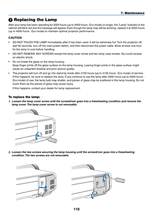 Page 126
119
7. Maintenance
 Replacing the Lamp
After your lamp has been operating for 2000 hours (up to 4000 hours : Eco mode) or longer, the Lamp indicator in the
cabinet will blink red and the message will appear. Even though the lamp may still be working, replace it at 2000 hours
(up to 4000 hours : Eco mode) to maintain optimal projector performance.
CAUTION
• DO NOT TOUCH THE LAMP immediately after it has been used. It will be extremely hot. Turn the projector off,
wait 90 seconds, turn off the main power...