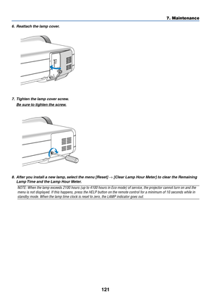 Page 128
121
7. Maintenance
6. Reattach the lamp cover.
7. Tighten the lamp cover screw.
Be sure to tighten the screw.
8. After you install a new lamp, select the menu [Reset] → [Clear Lamp Hour Meter] to clear the Remaining
Lamp Time and the Lamp Hour Meter.
NOTE: When the lamp exceeds 2100 hours (up to 4100 hours in Eco mode) \
of service, the projector cannot turn on and the
menu is not displayed. If this happens, press the HELP button on the rem\
ote control for a minimum of 10 seconds while in
standby mode....