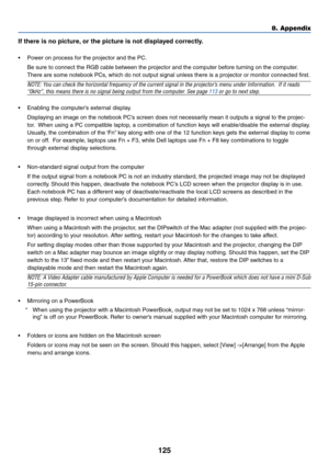 Page 132
125
8. Appendix
If there is no picture, or the picture is not displayed correctly.
• Power on process for the projector and the PC.
Be sure to connect the RGB cable between the projector and the computer before turning on the computer.
There are some notebook PCs, which do not output signal unless there is a projector or monitor conn\
ected first.
NOTE: You can check the horizontal frequency of the current signal in the projector’s menu under Information.  If it reads
“0kHz”, this means there is no...