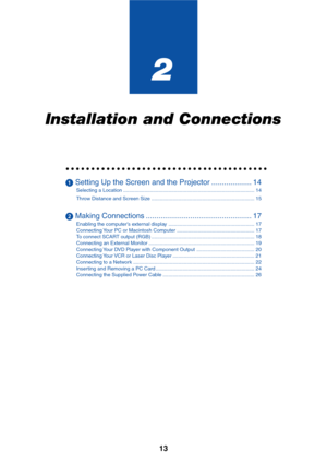 Page 20
13
2
Installation and Connections
○○○○○○○○○○○○○○○○○○\
○○○○○○○○○○○○○○○○○○○○○○
 Setting Up the Screen and the Projector ................... 14
Selecting a Location ........................................................................\
..................... 14
Throw Distance and Screen Size ........................................................................\
. 15
 Making Connections .................................................. 17
Enabling the computer’s external display...