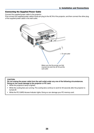 Page 33
26
2. Installation and Connections
Connecting the Supplied Power Cable
Connect the supplied power cable to the projector.
First connect the supplied power cables three-pin plug to the AC IN of the projector, and then connect the other plug
of the supplied power cable in the wall outlet.
Make sure that the prongs are fully inserted into both the AC IN and thew all outlet.
→ To  wall outlet
CAUTION:
Do not unplug the power cable from the wall outlet under any one of the following circumstances.
Doing so...