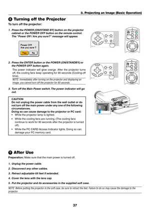 Page 44
37
POINTERLASER
MAGNIFY PAGE
OFF
POWER ON
ENTER
MENU
EXIT
R-CLICK
UP
DOWN
\b
 Turning off the Projector
To  turn off the projector:
3. Projecting an Image (Basic Operation)
1. Press the POWER (ON/STAND BY) button on the projector
cabinet or the POWER OFF button on the remote control.
The Power Off / Are you sure? message will appear.
2. Press the ENTER button or the POWER (ON/STANDBY) or the POWER OFF button again.
The power indicator will glow orange. After the projector turns
off, the cooling fans...