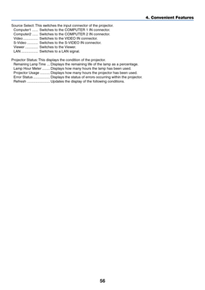Page 63
56
Source Select: This switches the input connector of the projector.Computer1 ...... Switches to the COMPUTER 1 IN connector.
Computer2 ...... Switches to the COMPUTER 2 IN connector.
Video ............... Switches to the VIDEO IN connector.
S-Video ........... Switches to the S-VIDEO IN connector.
Viewer ............. Switches to the Viewer.
LAN ................. Switches to a LAN signal.
Projector Status: This displays the condition of the projector.
Remaining Lamp Time... Displays the remaining life...