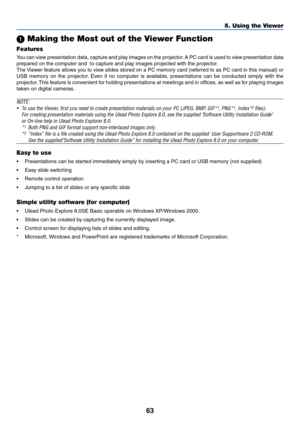 Page 70
63
5. Using the Viewer
 Making the Most out of the Viewer Function
Features
You can view presentation data, capture and play images on the projector. A PC card is used to view presentation data
prepared on the computer and  to capture and play images projected with the projector.
The Viewer feature allows you to view slides stored on a PC memory card (referred to as PC card in this manual) or
USB memory on the projector. Even if no computer is available, presentations can be conducted simply with the...