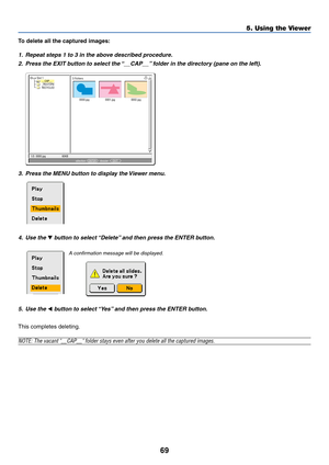 Page 76
69
5. Using the Viewer
To delete all the captured images:
1. Repeat steps 1 to 3 in the above described procedure.
2. Press the EXIT button to select the “__CAP__” folder in the directory (pane on the left).
0000.jpg0001.jpg0002.jpg
3 Fichiers
Slot 1
__CAP__
_RESTORE
RECYCLED
1/3  0000.jpg 60KBsélection :  ENTERdossier :    EXIT
?
3. Press the MENU button to display the Viewer menu.
4. Use the 
 button to select “Delete” and then press the ENTER button.
5. Use the 
 button to select “Yes” and then...
