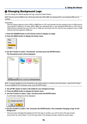 Page 77
70
5. Using the Viewer
 Changing Background Logo
You can change the default background logo using the Viewer feature.
NOTE: File size must be 256KB or less. File formats other than JPEG, BMP\
, non-interlaced GIF or non-interlaced PNG are not
available.
Preparation:
Use the Capture feature to store JPEG or BMP files in a PC card inserted into the projector’s slot or USB memory
into projector’s USB port. Or store JPEG, BMP, non-interlaced GIF or non-interlaced PNG files in a PC card or
USB memory...