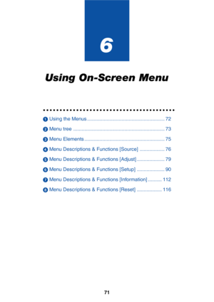 Page 78
71
6
Using On-Screen Menu
○○○○○○○○○○○○○○○○○○\
○○○○○○○○○○○○○○○○○○○○○○
 Using the Menus ........................................................ 72
  Menu tree .................................................................. 73
  Menu Elements .......................................................... 75
  Menu Descriptions & Functions [Source] .................. 76
  Menu Descriptions & Functions [Adjust] .................... 79
  Menu Descriptions & Functions [Setup] .................... 90
...